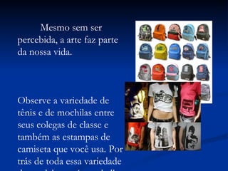 Mesmo sem ser percebida, a arte faz parte da nossa vida.  Observe a variedade de tênis e de mochilas entre seus colegas de classe e também as estampas de camiseta que você usa. Por trás de toda essa variedade de modelos está o trabalho de um artista.  
