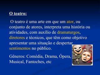 O teatro: O teatro é uma arte em que um  ator , ou conjunto de atores, interpreta uma história ou atividades, com auxílio de  dramaturgos ,  diretores  e técnicos, que têm como objetivo apresentar uma situação e despertar  sentimentos  no público.  Gêneros: Comédia, Drama, Ópera,  Musical, Fantoches, etc 