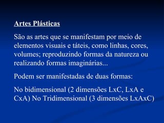 Artes Plásticas   São as artes que se manifestam por meio de elementos visuais e táteis, como linhas, cores, volumes; reproduzindo formas da natureza ou realizando formas imaginárias...  Podem ser manifestadas de duas formas: No bidimensional (2 dimensões LxC, LxA e CxA) No Tridimensional (3 dimensões LxAxC)  