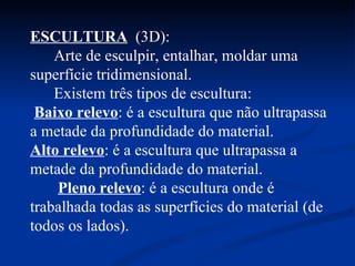 ESCULTURA   (3D):  Arte de esculpir, entalhar, moldar uma superfície tridimensional.  Existem três tipos de escultura:  Baixo relevo : é a escultura que não ultrapassa a metade da profundidade do material.  Alto relevo : é a escultura que ultrapassa a metade da profundidade do material.  Pleno relevo : é a escultura onde é trabalhada todas as superfícies do material (de todos os lados). 