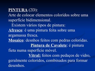 PINTURA  (2D):  Arte de colocar elementos coloridos sobre uma superfície bidimensional.  Existem vários tipos de pintura:  Afresco : é uma pintura feita sobre uma argamassa fresca.  Mosaico : desnhos feitos com pedras coloridas.  Pintura de Cavalete : é pintura fieta numa superfície móvel.  Vitral:  feitos  com pedaços de vidro, geralmente coloridos, combinados para formar desenhos. 