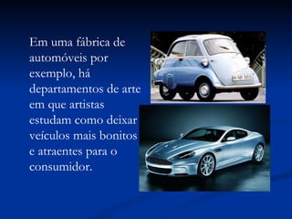 Em uma fábrica de automóveis por exemplo, há departamentos de arte em que artistas estudam como deixar veículos mais bonitos e atraentes para o consumidor. 