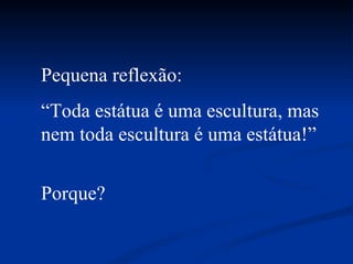 Pequena reflexão: “ Toda estátua é uma escultura, mas nem toda escultura é uma estátua!” Porque? 