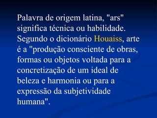 Palavra de origem latina, "ars" significa técnica ou habilidade. Segundo o dicionário  Houaiss , arte é a "produção consciente de obras, formas ou objetos voltada para a concretização de um ideal de beleza e harmonia ou para a expressão da subjetividade humana".  