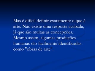 Mas é difícil definir exatamente o que é arte. Não existe uma resposta acabada, já que são muitas as concepções. Mesmo assim, algumas produções humanas são facilmente identificadas como "obras de arte".  