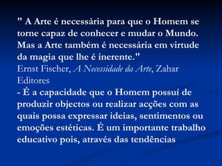 " A Arte é necessária para que o Homem se torne capaz de conhecer e mudar o Mundo.  Mas a Arte também é necessária em virtude da magia que lhe é inerente."   Ernst Fischer,  A Necessidade da Arte , Zahar Editores  - É a capacidade que o Homem possuí de produzir objectos ou realizar acções com as quais possa expressar ideias, sentimentos ou emoções estéticas. É um importante trabalho educativo pois, através das tendências 