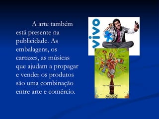 A arte também está presente na publicidade. As embalagens, os cartazes, as músicas que ajudam a propagar e vender os produtos são uma combinação entre arte e comércio.  