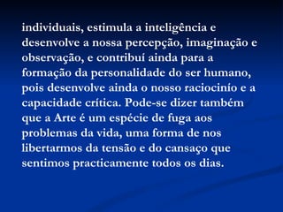 individuais, estimula a inteligência e desenvolve a nossa percepção, imaginação e observação, e contribuí ainda para a formação da personalidade do ser humano, pois desenvolve ainda o nosso raciocinío e a capacidade crítica. Pode-se dizer também que a Arte é um espécie de fuga aos problemas da vida, uma forma de nos libertarmos da tensão e do cansaço que sentimos practicamente todos os dias.   