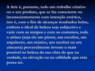 A Arte é, portanto, todo um trabalho criativo ou o seu produto, que se faz consciente ou inconscientemente com intenção estética, isto é, com o fim de alcançar resultados belos, embora o ideal de beleza seja subjectivo e varie com os tempos e com os costumes, todo o artista (seja ele um pintor, um escultor, um arquitecto, um músico, um escritor ou um cineasta) provavelmente investe o mais possível na beleza da sua obra do que na verdade, na elevação ou na utilidade que esta possa ter.   
