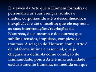 É através da Arte que o Homem formaliza e personaliza as suas crenças, sonhos e medos, corporizando até o desconhecido, o inexplicável e até o insólito; que ele expressa as suas interpretações/recriações da Natureza, de si mesmo e dos outros; que sublima tensões, impulsos, complexos e traumas. A relação do Homem com a Arte é de tal forma íntima e essencial, que já chegaram a defini-la como condição de Humanidade, pois a Arte é uma actividade exclusivamente humana, na medida em que 