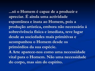 ...só o Homem é capaz de a produzir e apreciar. É ainda uma actividade espontânea e inata ao Homem, pois a produção artística, embora não necessária á sobrevivência física e imediata, teve lugar desde as sociedades mais primitivas e acompanhou o Homem desde os primórdios da sua espécie.  A Arte aparece-nos como uma necessidade vital para o Homem. Não uma necessidade do corpo, mas sim do espírito. 
