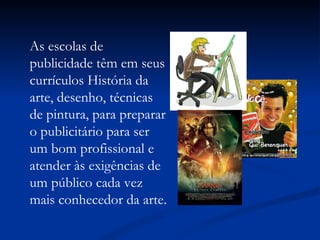 As escolas de publicidade têm em seus currículos História da arte, desenho, técnicas de pintura, para preparar o publicitário para ser um bom profissional e atender às exigências de um público cada vez mais conhecedor da arte. 