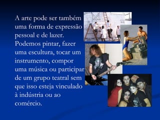 A arte pode ser também uma forma de expressão pessoal e de lazer. Podemos pintar, fazer uma escultura, tocar um instrumento, compor uma música ou participar de um grupo teatral sem que isso esteja vinculado à indústria ou ao comércio. 