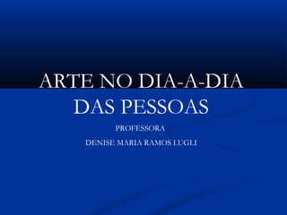 ARTE NO DIA-A-DIA
DAS PESSOAS
PROFESSORA
DENISE MARIA RAMOS LUGLI
 