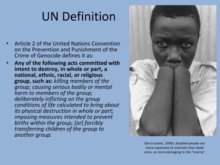 UN Definition Article 2 of the United Nations Convention on the Prevention and Punishment of the Crime of Genocide defines it as: Any of the following acts committed with intent to destroy, in whole or part, a national, ethnic, racial, or religious group, such as:  killing members of the group; causing serious bodily or mental harm to members of the group; deliberately inflicting on the group conditions of life calculated to bring about its physical destruction in whole or part; imposing measures intended to prevent births within the group; [or] forcibly transferring children of the group to another group. Sierra Leone, 1990s: disabled people are more expensive to maintain then dead ones, so more damaging to the “enemy” 