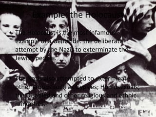 Example: the Holocaust The Holocaust is the most infamous example of a Genocide: the deliberate attempt by the Nazis to exterminate the Jewish people. The Nazis also attempted to exterminate other groups such as Gypsies; Homosexuals; the Disabled and other religious and ethnic minorities. 