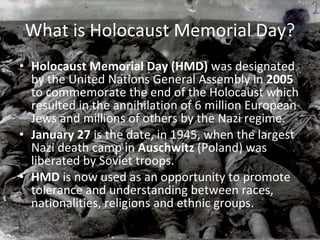 What is Holocaust Memorial Day? Holocaust Memorial Day (HMD)  was designated by the United Nations General Assembly in  2005  to commemorate the end of the Holocaust which resulted in the annihilation of 6 million European Jews and millions of others by the Nazi regime. January 27  is the date, in 1945, when the largest Nazi death camp in  Auschwitz  (Poland) was liberated by Soviet troops. HMD  is now used as an opportunity to promote tolerance and understanding between races, nationalities, religions and ethnic groups. 