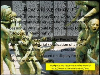 How will we study it? Session 1. What events in the world, your country and your family deserve to be “remembered”? Session 2. What would be your design for a “Holocaust Memorial”? Session 3/4. Personal Display Piece: Your own design for a memorial / evaluation of an existing one / research on a particular genocide Session 5. Work is placed on display for the school to view and discuss Workpack and resources can be found at http://www.activehistory.co.uk/hmd 