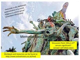 Genocide Memorial Day: 27 th  January Discussion Point: Why is 27 th  January significant?  (answer will follow later)   ‘Genocide is the deliberate extermination of a racial, religious or ethnic group’ (Chambers Dictionary) Workpack and resources can be found at http://www.activehistory.co.uk/hmd 