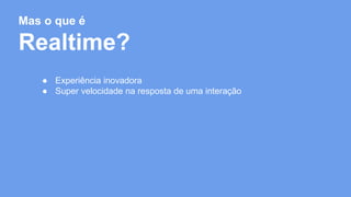 Mas o que é 
Realtime? 
● Experiência inovadora 
● Super velocidade na resposta de uma interação 
 