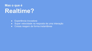 Mas o que é 
Realtime? 
● Experiência inovadora 
● Super velocidade na resposta de uma interação 
● Coisas reagem de forma instantânea 
 