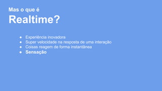 Mas o que é 
Realtime? 
● Experiência inovadora 
● Super velocidade na resposta de uma interação 
● Coisas reagem de forma instantânea 
● Sensação 
 