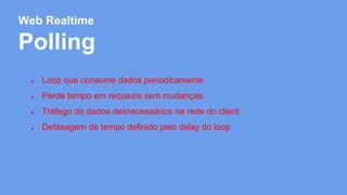 Web Realtime 
Polling 
● Loop que consome dados periodicamente 
● Perde tempo em requests sem mudanças 
● Tráfego de dados desnecessários na rede do client 
● Defasagem de tempo definido pelo delay do loop 
 
