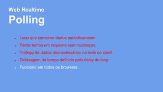 Web Realtime 
Polling 
● Loop que consome dados periodicamente 
● Perde tempo em requests sem mudanças 
● Tráfego de dados desnecessários na rede do client 
● Defasagem de tempo definido pelo delay do loop 
● Funciona em todos os browsers 
 