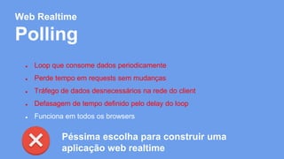 Web Realtime 
Polling 
● Loop que consome dados periodicamente 
● Perde tempo em requests sem mudanças 
● Tráfego de dados desnecessários na rede do client 
● Defasagem de tempo definido pelo delay do loop 
● Funciona em todos os browsers 
Péssima escolha para construir uma 
aplicação web realtime 
 