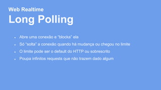Web Realtime 
Long Polling 
● Abre uma conexão e “blocka” ela 
● Só “solta” a conexão quando há mudança ou chegou no limite 
● O limite pode ser o default do HTTP ou sobrescrito 
● Poupa infinitos requests que não trazem dado algum 
 