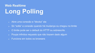 Web Realtime 
Long Polling 
● Abre uma conexão e “blocka” ela 
● Só “solta” a conexão quando há mudança ou chegou no limite 
● O limite pode ser o default do HTTP ou sobrescrito 
● Poupa infinitos requests que não trazem dado algum 
● Funciona em todos os browsers 
 