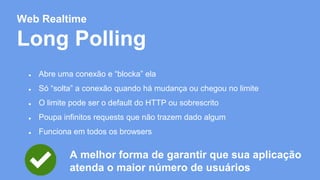 Web Realtime 
Long Polling 
● Abre uma conexão e “blocka” ela 
● Só “solta” a conexão quando há mudança ou chegou no limite 
● O limite pode ser o default do HTTP ou sobrescrito 
● Poupa infinitos requests que não trazem dado algum 
● Funciona em todos os browsers 
A melhor forma de garantir que sua aplicação 
atenda o maior número de usuários 
 