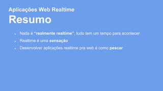 Aplicações Web Realtime 
Resumo 
● Nada é “realmente realtime”, tudo tem um tempo para acontecer 
● Realtime é uma sensação 
● Desenvolver aplicações realtime pra web é como pescar 
 