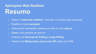 Aplicações Web Realtime 
Resumo 
● Nada é “realmente realtime”, tudo tem um tempo para acontecer 
● Realtime é uma sensação 
● Desenvolver aplicações realtime pra web é como pescar 
● Como você gostaria de pescar? 
● Falamos de técnicas de Polling e Long Polling 
● Falamos do Websockets como uma API nativa do HTML 
 