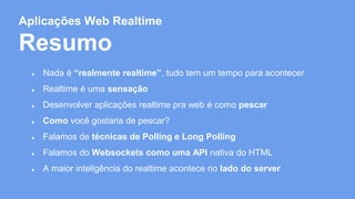 Aplicações Web Realtime 
Resumo 
● Nada é “realmente realtime”, tudo tem um tempo para acontecer 
● Realtime é uma sensação 
● Desenvolver aplicações realtime pra web é como pescar 
● Como você gostaria de pescar? 
● Falamos de técnicas de Polling e Long Polling 
● Falamos do Websockets como uma API nativa do HTML 
● A maior inteligência do realtime acontece no lado do server 
 