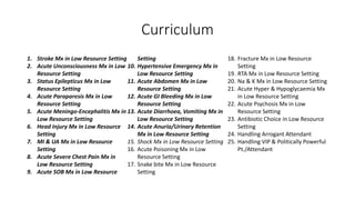 Curriculum
1. Stroke Mx in Low Resource Setting
2. Acute Unconsciousness Mx in Low
Resource Setting
3. Status Epilepticus Mx in Low
Resource Setting
4. Acute Paraparesis Mx in Low
Resource Setting
5. Acute Meningo-Encephalitis Mx in
Low Resource Setting
6. Head Injury Mx in Low Resource
Setting
7. MI & UA Mx in Low Resource
Setting
8. Acute Severe Chest Pain Mx in
Low Resource Setting
9. Acute SOB Mx in Low Resource
Setting
10. Hypertensive Emergency Mx in
Low Resource Setting
11. Acute Abdomen Mx in Low
Resource Setting
12. Acute GI Bleeding Mx in Low
Resource Setting
13. Acute Diarrhoea, Vomiting Mx in
Low Resource Setting
14. Acute Anuria/Urinary Retention
Mx in Low Resource Setting
15. Shock Mx in Low Resource Setting
16. Acute Poisoning Mx in Low
Resource Setting
17. Snake bite Mx in Low Resource
Setting
18. Fracture Mx in Low Resource
Setting
19. RTA Mx in Low Resource Setting
20. Na & K Mx in Low Resource Setting
21. Acute Hyper & Hypoglycaemia Mx
in Low Resource Setting
22. Acute Psychosis Mx in Low
Resource Setting
23. Antibiotic Choice in Low Resource
Setting
24. Handling Arrogant Attendant
25. Handling VIP & Politically Powerful
Pt./Attendant
 