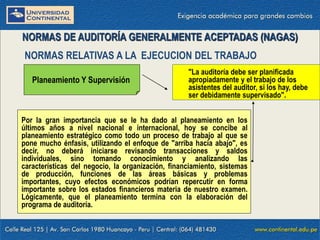 09/01/2016 10
Por la gran importancia que se le ha dado al planeamiento en los
últimos años a nivel nacional e internacional, hoy se concibe al
planeamiento estratégico como todo un proceso de trabajo al que se
pone mucho énfasis, utilizando el enfoque de "arriba hacia abajo", es
decir, no deberá iniciarse revisando transacciones y saldos
individuales, sino tomando conocimiento y analizando las
características del negocio, la organización, financiamiento, sistemas
de producción, funciones de las áreas básicas y problemas
importantes, cuyo efectos económicos podrían repercutir en forma
importante sobre los estados financieros materia de nuestro examen.
Lógicamente, que el planeamiento termina con la elaboración del
programa de auditoría.
NORMAS DE AUDITORÍA GENERALMENTE ACEPTADAS (NAGAS)
NORMAS RELATIVAS A LA EJECUCION DEL TRABAJO
Planeamiento Y Supervisión
"La auditoría debe ser planificada
apropiadamente y el trabajo de los
asistentes del auditor, si los hay, debe
ser debidamente supervisado".
 