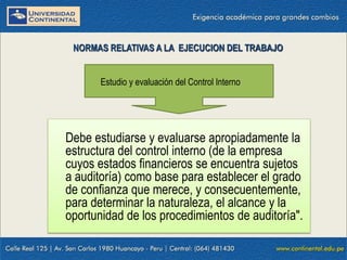 09/01/2016 11
Debe estudiarse y evaluarse apropiadamente la
estructura del control interno (de la empresa
cuyos estados financieros se encuentra sujetos
a auditoría) como base para establecer el grado
de confianza que merece, y consecuentemente,
para determinar la naturaleza, el alcance y la
oportunidad de los procedimientos de auditoría".
NORMAS RELATIVAS A LA EJECUCION DEL TRABAJO
Estudio y evaluación del Control Interno
 