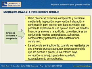 09/01/2016 12
• Debe obtenerse evidencia competente y suficiente,
mediante la inspección, observación, indagación y
confirmación para proveer una base razonable que
permita la expresión de una opinión sobre los estados
financieros sujetos a la auditoría. La evidencia es un
conjunto de hechos comprobados, suficientes,
competentes y pertinentes para sustentar una
conclusión.
• La evidencia será suficiente, cuando los resultados de
una o varias pruebas aseguran la certeza moral de
que los hechos a probar, o los criterios cuya
corrección se está juzgando han quedado
razonablemente comprobados.
NORMAS RELATIVAS A LA EJECUCION DEL TRABAJO
Evidencia
suficiente y
competente
 