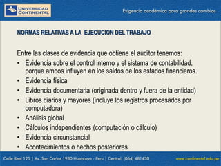 09/01/2016 13
Entre las clases de evidencia que obtiene el auditor tenemos:
• Evidencia sobre el control interno y el sistema de contabilidad,
porque ambos influyen en los saldos de los estados financieros.
• Evidencia física
• Evidencia documentaria (originada dentro y fuera de la entidad)
• Libros diarios y mayores (incluye los registros procesados por
computadora)
• Análisis global
• Cálculos independientes (computación o cálculo)
• Evidencia circunstancial
• Acontecimientos o hechos posteriores.
NORMAS RELATIVAS A LA EJECUCION DEL TRABAJO
 