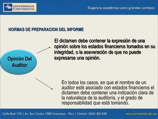 09/01/2016 16
En todos los casos, en que el nombre de un
auditor esté asociado con estados financieros el
dictamen debe contener una indicación clara de
la naturaleza de la auditoría, y el grado de
responsabilidad que está tomando.
NORMAS DE PREPARACION DEL INFORME
Opinión Del
Auditor
El dictamen debe contener la expresión de una
opinión sobre los estados financieros tomados en su
integridad, o la aseveración de que no puede
expresarse una opinión.
 