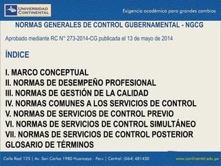 NORMAS GENERALES DE CONTROL GUBERNAMENTAL - NGCG
Aprobado mediante RC N° 273-2014-CG publicada el 13 de mayo de 2014
ÍNDICE
I. MARCO CONCEPTUAL
II. NORMAS DE DESEMPEÑO PROFESIONAL
III. NORMAS DE GESTIÓN DE LA CALIDAD
IV. NORMAS COMUNES A LOS SERVICIOS DE CONTROL
V. NORMAS DE SERVICIOS DE CONTROL PREVIO
VI. NORMAS DE SERVICIOS DE CONTROL SIMULTÁNEO
VII. NORMAS DE SERVICIOS DE CONTROL POSTERIOR
GLOSARIO DE TÉRMINOS
 