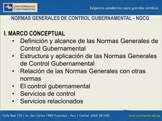 I. MARCO CONCEPTUAL
• Definición y alcance de las Normas Generales de
Control Gubernamental
• Estructura y aplicación de las Normas Generales
de Control Gubernamental
• Relación de las Normas Generales con otras
normas
• El control gubernamental
• Servicios de control
• Servicios relacionados
NORMAS GENERALES DE CONTROL GUBERNAMENTAL - NGCG
 