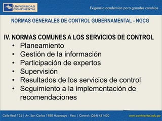 IV. NORMAS COMUNES A LOS SERVICIOS DE CONTROL
• Planeamiento
• Gestión de la información
• Participación de expertos
• Supervisión
• Resultados de los servicios de control
• Seguimiento a la implementación de
recomendaciones
NORMAS GENERALES DE CONTROL GUBERNAMENTAL - NGCG
 