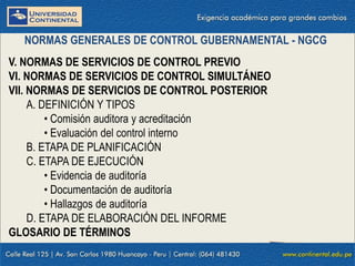 V. NORMAS DE SERVICIOS DE CONTROL PREVIO
VI. NORMAS DE SERVICIOS DE CONTROL SIMULTÁNEO
VII. NORMAS DE SERVICIOS DE CONTROL POSTERIOR
A. DEFINICIÓN Y TIPOS
• Comisión auditora y acreditación
• Evaluación del control interno
B. ETAPA DE PLANIFICACIÓN
C. ETAPA DE EJECUCIÓN
• Evidencia de auditoría
• Documentación de auditoría
• Hallazgos de auditoría
D. ETAPA DE ELABORACIÓN DEL INFORME
GLOSARIO DE TÉRMINOS
NORMAS GENERALES DE CONTROL GUBERNAMENTAL - NGCG
 