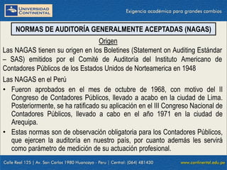 09/01/2016 4
Las NAGAS en el Perú
• Fueron aprobados en el mes de octubre de 1968, con motivo del II
Congreso de Contadores Públicos, llevado a acabo en la ciudad de Lima.
Posteriormente, se ha ratificado su aplicación en el III Congreso Nacional de
Contadores Públicos, llevado a cabo en el año 1971 en la ciudad de
Arequipa.
• Estas normas son de observación obligatoria para los Contadores Públicos,
que ejercen la auditoría en nuestro país, por cuanto además les servirá
como parámetro de medición de su actuación profesional.
NORMAS DE AUDITORÍA GENERALMENTE ACEPTADAS (NAGAS)
Origen
Las NAGAS tienen su origen en los Boletines (Statement on Auditing Estándar
– SAS) emitidos por el Comité de Auditoría del Instituto Americano de
Contadores Públicos de los Estados Unidos de Norteamerica en 1948
 