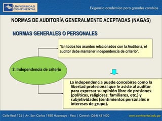 09/01/2016 7
NORMAS DE AUDITORÍA GENERALMENTE ACEPTADAS (NAGAS)
La independencia puede concebirse como la
libertad profesional que le asiste al auditor
para expresar su opinión libre de presiones
(políticas, religiosas, familiares, etc.) y
subjetividades (sentimientos personales e
intereses de grupo).
NORMAS GENERALES O PERSONALES
2. Independencia de criterio
"En todos los asuntos relacionados con la Auditoría, el
auditor debe mantener independencia de criterio".
 