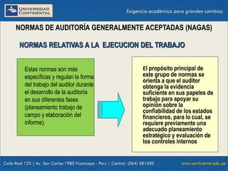 09/01/2016 9
NORMAS DE AUDITORÍA GENERALMENTE ACEPTADAS (NAGAS)
El propósito principal de
este grupo de normas se
orienta a que el auditor
obtenga la evidencia
suficiente en sus papeles de
trabajo para apoyar su
opinión sobre la
confiabilidad de los estados
financieros, para lo cual, se
requiere previamente una
adecuado planeamiento
estratégico y evaluación de
los controles internos
NORMAS RELATIVAS A LA EJECUCION DEL TRABAJO
Estas normas son más
específicas y regulan la forma
del trabajo del auditor durante
el desarrollo de la auditoría
en sus diferentes fases
(planeamiento trabajo de
campo y elaboración del
informe).
 