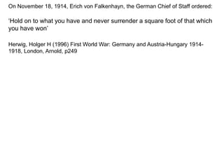 On November 18, 1914, Erich von Falkenhayn, the German Chief of Staff ordered:
‘Hold on to what you have and never surrender a square foot of that which
you have won’
Herwig, Holger H (1996) First World War: Germany and Austria-Hungary 1914-
1918, London, Arnold, p249
 
