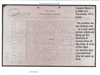 Captain Black in
a letter of 2
December 1914,
wrote:
The position we
are holding now
... is a very warm
corner; shots are
flying up the
trenches &
across them all
day long, & most
of the night ...
my servant was
wounded last
time we were up
here.
 